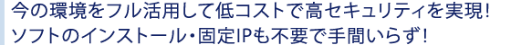今の環境をフル活用して低コストで高セキュリティを実現!
ソフトのインストール・固定IPも不要で手間いらず!